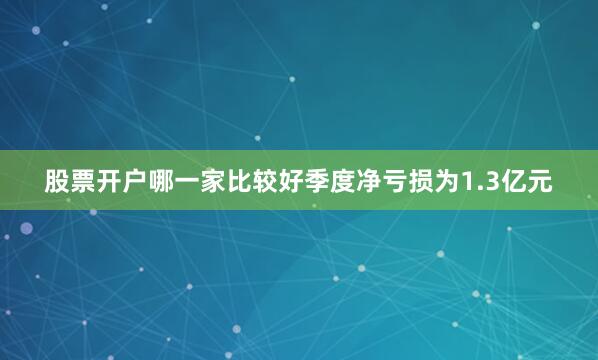 股票开户哪一家比较好季度净亏损为1.3亿元