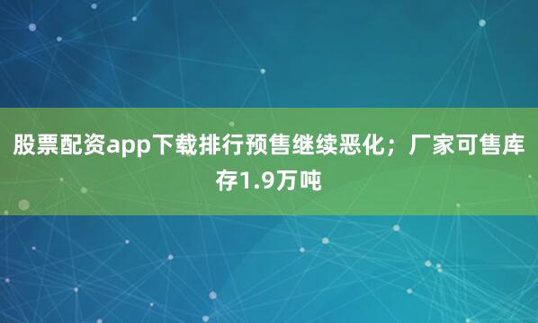股票配资app下载排行预售继续恶化；厂家可售库存1.9万吨