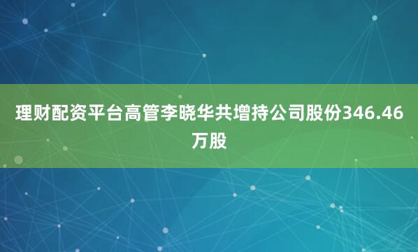 理财配资平台高管李晓华共增持公司股份346.46万股