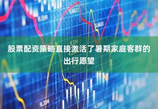 股票配资策略直接激活了暑期家庭客群的出行愿望