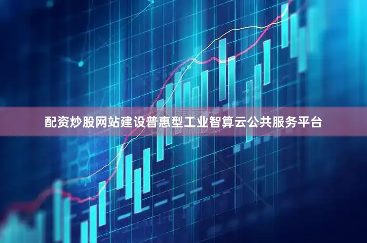 配资炒股网站建设普惠型工业智算云公共服务平台